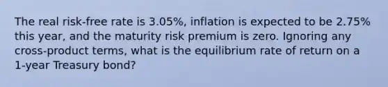 The real risk-free rate is 3.05%, inflation is expected to be 2.75% this year, and the maturity risk premium is zero. Ignoring any cross-product terms, what is the equilibrium rate of return on a 1-year Treasury bond?