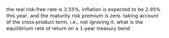 the real risk-free rate is 3.55%, inflation is expected to be 2.95% this year, and the maturity risk premium is zero. taking account of the cross-product term, i.e., not ignoring it, what is the equilibrium rate of return on a 1-year treasury bond