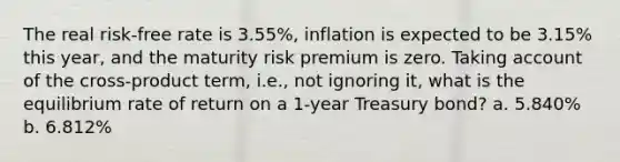 The real risk-free rate is 3.55%, inflation is expected to be 3.15% this year, and the maturity risk premium is zero. Taking account of the cross-product term, i.e., not ignoring it, what is the equilibrium rate of return on a 1-year Treasury bond? a. 5.840% b. 6.812%