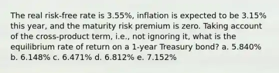 The real risk-free rate is 3.55%, inflation is expected to be 3.15% this year, and the maturity risk premium is zero. Taking account of the cross-product term, i.e., not ignoring it, what is the equilibrium rate of return on a 1-year Treasury bond? a. 5.840% b. 6.148% c. 6.471% d. 6.812% e. 7.152%