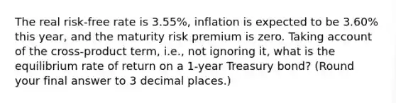 The real risk-free rate is 3.55%, inflation is expected to be 3.60% this year, and the maturity risk premium is zero. Taking account of the cross-product term, i.e., not ignoring it, what is the equilibrium rate of return on a 1-year Treasury bond? (Round your final answer to 3 decimal places.)