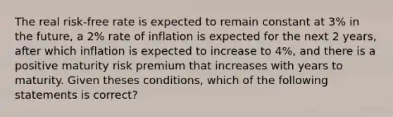 The real risk-free rate is expected to remain constant at 3% in the future, a 2% rate of inflation is expected for the next 2 years, after which inflation is expected to increase to 4%, and there is a positive maturity risk premium that increases with years to maturity. Given theses conditions, which of the following statements is correct?