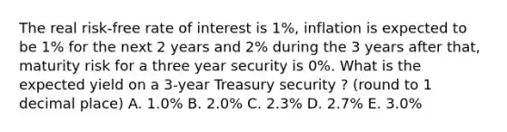 The real risk-free rate of interest is 1%, inflation is expected to be 1% for the next 2 years and 2% during the 3 years after that, maturity risk for a three year security is 0%. What is the expected yield on a 3-year Treasury security ? (round to 1 decimal place) A. 1.0% B. 2.0% C. 2.3% D. 2.7% E. 3.0%