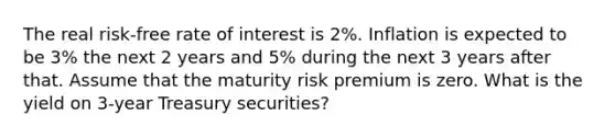 The real risk-free rate of interest is 2%. Inflation is expected to be 3% the next 2 years and 5% during the next 3 years after that. Assume that the maturity risk premium is zero. What is the yield on 3-year Treasury securities?