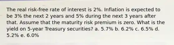 The real risk-free rate of interest is 2%. Inflation is expected to be 3% the next 2 years and 5% during the next 3 years after that. Assume that the maturity risk premium is zero. What is the yield on 5-year Treasury securities? a. 5.7% b. 6.2% c. 6.5% d. 5.2% e. 6.0%