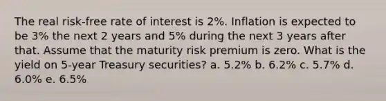 The real risk-free rate of interest is 2%. Inflation is expected to be 3% the next 2 years and 5% during the next 3 years after that. Assume that the maturity risk premium is zero. What is the yield on 5-year Treasury securities? a. 5.2% b. 6.2% c. 5.7% d. 6.0% e. 6.5%