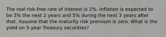 The real risk-free rate of interest is 2%. Inflation is expected to be 3% the next 2 years and 5% during the next 3 years after that. Assume that the maturity risk premium is zero. What is the yield on 5-year Treasury securities?