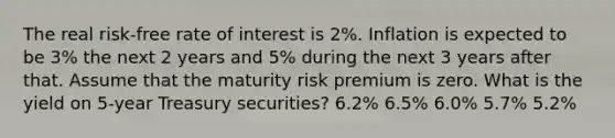 The real risk-free rate of interest is 2%. Inflation is expected to be 3% the next 2 years and 5% during the next 3 years after that. Assume that the maturity risk premium is zero. What is the yield on 5-year Treasury securities? 6.2% 6.5% 6.0% 5.7% 5.2%