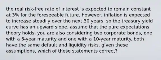 the real risk-free rate of interest is expected to remain constant at 3% for the foreseeable future. however, inflation is expected to increase steadily over the next 30 years, so the treasury yield curve has an upward slope. assume that the pure expectations theory holds. you are also considering two corporate bonds, one with a 5-year maturity and one with a 10-year maturity. both have the same default and liquidity risks. given these assumptions, which of these statements correct?