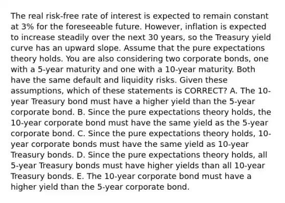 The real risk-free rate of interest is expected to remain constant at 3% for the foreseeable future. However, inflation is expected to increase steadily over the next 30 years, so the Treasury yield curve has an upward slope. Assume that the pure expectations theory holds. You are also considering two corporate bonds, one with a 5-year maturity and one with a 10-year maturity. Both have the same default and liquidity risks. Given these assumptions, which of these statements is CORRECT? A. The 10-year Treasury bond must have a higher yield than the 5-year corporate bond. B. Since the pure expectations theory holds, the 10-year corporate bond must have the same yield as the 5-year corporate bond. C. Since the pure expectations theory holds, 10-year corporate bonds must have the same yield as 10-year Treasury bonds. D. Since the pure expectations theory holds, all 5-year Treasury bonds must have higher yields than all 10-year Treasury bonds. E. The 10-year corporate bond must have a higher yield than the 5-year corporate bond.