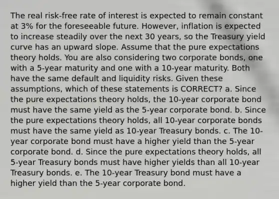 The real risk-free rate of interest is expected to remain constant at 3% for the foreseeable future. However, inflation is expected to increase steadily over the next 30 years, so the Treasury yield curve has an upward slope. Assume that the pure expectations theory holds. You are also considering two corporate bonds, one with a 5-year maturity and one with a 10-year maturity. Both have the same default and liquidity risks. Given these assumptions, which of these statements is CORRECT? a. Since the pure expectations theory holds, the 10-year corporate bond must have the same yield as the 5-year corporate bond. b. Since the pure expectations theory holds, all 10-year corporate bonds must have the same yield as 10-year Treasury bonds. c. The 10-year corporate bond must have a higher yield than the 5-year corporate bond. d. Since the pure expectations theory holds, all 5-year Treasury bonds must have higher yields than all 10-year Treasury bonds. e. The 10-year Treasury bond must have a higher yield than the 5-year corporate bond.