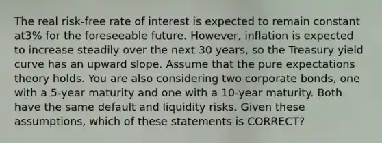 The real risk-free rate of interest is expected to remain constant at3% for the foreseeable future. However, inflation is expected to increase steadily over the next 30 years, so the Treasury yield curve has an upward slope. Assume that the pure expectations theory holds. You are also considering two corporate bonds, one with a 5-year maturity and one with a 10-year maturity. Both have the same default and liquidity risks. Given these assumptions, which of these statements is CORRECT?