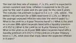 The real risk-free rate of interest, r*, is 3%; and it is expected to remain constant over time. Inflation is expected to be 2% per year for the next 3 years and 4% per year for the next 5 years. The maturity risk premium is equal to 0.1 × (t - 1)%, where . The default risk premium for a BBB-rated bond is 1.3%. a.) What is the average expected inflation rate over the next 4 years? b.) What is the yield on a 4-year Treasury bond? c.) What is the yield on a 4-year BBB-rated corporate bond with a liquidity premium of 0.5%? d.) What is the yield on an 8-year Treasury bond? e.) What is the yield on an 8-year BBB-rated corporate bond with a liquidity premium of 0.5%? f.) If the yield on a 9-year Treasury bond is 7.3%, what does that imply about the expected inflation in 9 years?