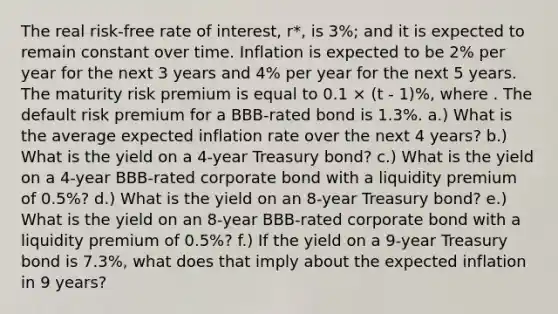 The real risk-free rate of interest, r*, is 3%; and it is expected to remain constant over time. Inflation is expected to be 2% per year for the next 3 years and 4% per year for the next 5 years. The maturity risk premium is equal to 0.1 × (t - 1)%, where . The default risk premium for a BBB-rated bond is 1.3%. a.) What is the average expected inflation rate over the next 4 years? b.) What is the yield on a 4-year Treasury bond? c.) What is the yield on a 4-year BBB-rated corporate bond with a liquidity premium of 0.5%? d.) What is the yield on an 8-year Treasury bond? e.) What is the yield on an 8-year BBB-rated corporate bond with a liquidity premium of 0.5%? f.) If the yield on a 9-year Treasury bond is 7.3%, what does that imply about the expected inflation in 9 years?