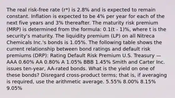 The real risk-free rate (r*) is 2.8% and is expected to remain constant. Inflation is expected to be 4% per year for each of the next five years and 3% thereafter. The maturity risk premium (MRP) is determined from the formula: 0.1(t - 1)%, where t is the security's maturity. The liquidity premium (LP) on all Nitreca Chemicals Inc.'s bonds is 1.05%. The following table shows the current relationship between bond ratings and default risk premiums (DRP): Rating Default Risk Premium U.S. Treasury — AAA 0.60% AA 0.80% A 1.05% BBB 1.45% Smith and Carter Inc. issues ten-year, AA-rated bonds. What is the yield on one of these bonds? Disregard cross-product terms; that is, if averaging is required, use the arithmetic average. 5.55% 8.00% 8.15% 9.05%