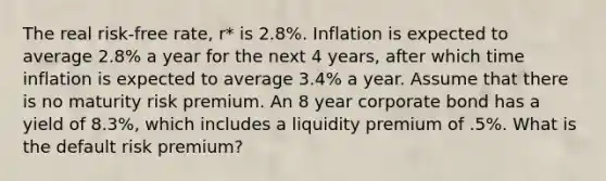 The real risk-free rate, r* is 2.8%. Inflation is expected to average 2.8% a year for the next 4 years, after which time inflation is expected to average 3.4% a year. Assume that there is no maturity risk premium. An 8 year corporate bond has a yield of 8.3%, which includes a liquidity premium of .5%. What is the default risk premium?