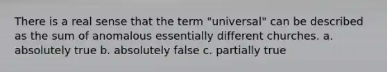 There is a real sense that the term "universal" can be described as the sum of anomalous essentially different churches. a. absolutely true b. absolutely false c. partially true