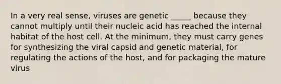 In a very real sense, viruses are genetic _____ because they cannot multiply until their nucleic acid has reached the internal habitat of the host cell. At the minimum, they must carry genes for synthesizing the viral capsid and genetic material, for regulating the actions of the host, and for packaging the mature virus