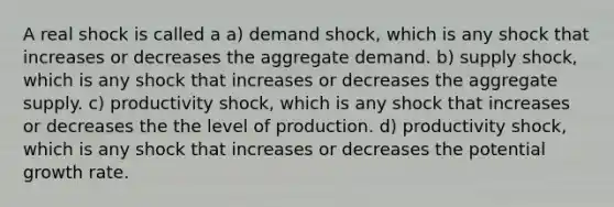 A real shock is called a a) demand shock, which is any shock that increases or decreases the aggregate demand. b) supply shock, which is any shock that increases or decreases the aggregate supply. c) productivity shock, which is any shock that increases or decreases the the level of production. d) productivity shock, which is any shock that increases or decreases the potential growth rate.