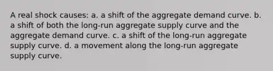 A real shock causes: a. a shift of the aggregate demand curve. b. a shift of both the long-run aggregate supply curve and the aggregate demand curve. c. a shift of the long-run aggregate supply curve. d. a movement along the long-run aggregate supply curve.