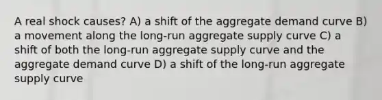 A real shock causes? A) a shift of the aggregate demand curve B) a movement along the long-run aggregate supply curve C) a shift of both the long-run aggregate supply curve and the aggregate demand curve D) a shift of the long-run aggregate supply curve