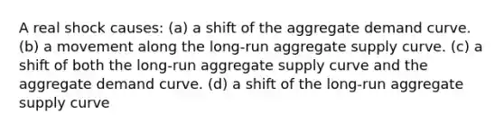 A real shock causes: (a) a shift of the aggregate demand curve. (b) a movement along the long-run aggregate supply curve. (c) a shift of both the long-run aggregate supply curve and the aggregate demand curve. (d) a shift of the long-run aggregate supply curve