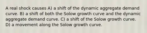 A real shock causes A) a shift of the dynamic aggregate demand curve. B) a shift of both the Solow growth curve and the dynamic aggregate demand curve. C) a shift of the Solow growth curve. D) a movement along the Solow growth curve.