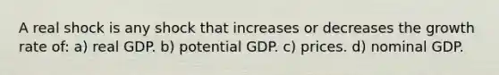 A real shock is any shock that increases or decreases the growth rate of: a) real GDP. b) potential GDP. c) prices. d) nominal GDP.