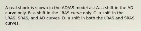 A real shock is shown in the AD/AS model as: A. a shift in the AD curve only. B. a shift in the LRAS curve only. C. a shift in the LRAS, SRAS, and AD curves. D. a shift in both the LRAS and SRAS curves.