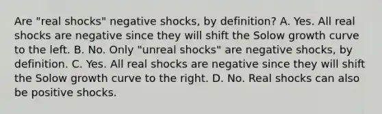 Are "real shocks" negative shocks, by definition? A. Yes. All real shocks are negative since they will shift the Solow growth curve to the left. B. No. Only "unreal shocks" are negative shocks, by definition. C. Yes. All real shocks are negative since they will shift the Solow growth curve to the right. D. No. Real shocks can also be positive shocks.