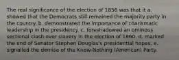 The real significance of the election of 1856 was that it a. showed that the Democrats still remained the majority party in the country. b. demonstrated the importance of charismatic leadership in the presidency. c. foreshadowed an ominous sectional clash over slavery in the election of 1860. d. marked the end of Senator Stephen Douglas's presidential hopes. e. signalled the demise of the Know-Nothing (American) Party.