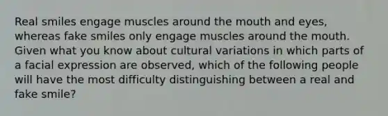 Real smiles engage muscles around the mouth and eyes, whereas fake smiles only engage muscles around the mouth. Given what you know about cultural variations in which parts of a facial expression are observed, which of the following people will have the most difficulty distinguishing between a real and fake smile?