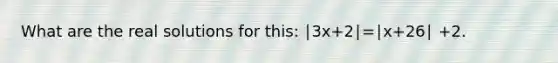 What are the real solutions for this: ∣3x+2∣=∣x+26∣ +2.