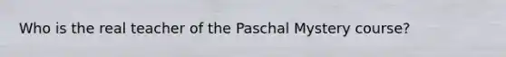 Who is the real teacher of the Paschal Mystery course?