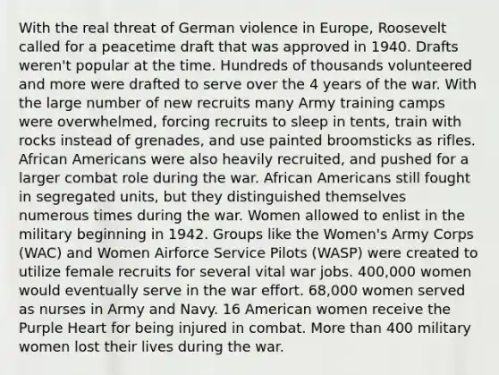 With the real threat of German violence in Europe, Roosevelt called for a peacetime draft that was approved in 1940. Drafts weren't popular at the time. Hundreds of thousands volunteered and more were drafted to serve over the 4 years of the war. With the large number of new recruits many Army training camps were overwhelmed, forcing recruits to sleep in tents, train with rocks instead of grenades, and use painted broomsticks as rifles. <a href='https://www.questionai.com/knowledge/kktT1tbvGH-african-americans' class='anchor-knowledge'>african americans</a> were also heavily recruited, and pushed for a larger combat role during the war. African Americans still fought in segregated units, but they distinguished themselves numerous times during the war. Women allowed to enlist in the military beginning in 1942. Groups like the Women's Army Corps (WAC) and Women Airforce Service Pilots (WASP) were created to utilize female recruits for several vital war jobs. 400,000 women would eventually serve in the war effort. 68,000 women served as nurses in Army and Navy. 16 American women receive the Purple Heart for being injured in combat. <a href='https://www.questionai.com/knowledge/keWHlEPx42-more-than' class='anchor-knowledge'>more than</a> 400 military women lost their lives during the war.