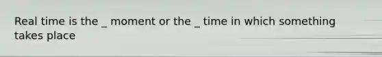 Real time is the _ moment or the _ time in which something takes place