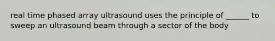 real time phased array ultrasound uses the principle of ______ to sweep an ultrasound beam through a sector of the body