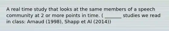 A real time study that looks at the same members of a speech community at 2 or more points in time. ( _______ studies we read in class: Arnaud (1998), Shapp et Al (2014))