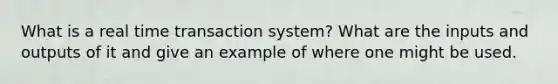 What is a real time transaction system? What are the inputs and outputs of it and give an example of where one might be used.