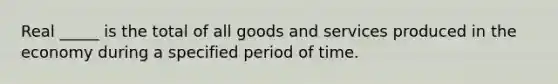 Real _____ is the total of all goods and services produced in the economy during a specified period of time.