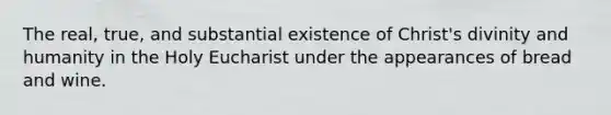 The real, true, and substantial existence of Christ's divinity and humanity in the Holy Eucharist under the appearances of bread and wine.