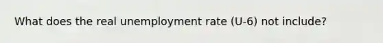 What does the real <a href='https://www.questionai.com/knowledge/kh7PJ5HsOk-unemployment-rate' class='anchor-knowledge'>unemployment rate</a> (U-6) not include?