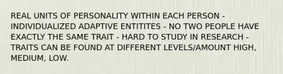 REAL UNITS OF PERSONALITY WITHIN EACH PERSON - INDIVIDUALIZED ADAPTIVE ENTITITES - NO TWO PEOPLE HAVE EXACTLY THE SAME TRAIT - HARD TO STUDY IN RESEARCH - TRAITS CAN BE FOUND AT DIFFERENT LEVELS/AMOUNT HIGH, MEDIUM, LOW.