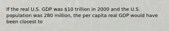 If the real U.S. GDP was 10 trillion in 2000 and the U.S. population was 280 million, the per capita real GDP would have been closest to