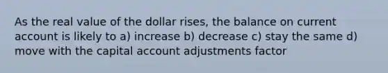 As the real value of the dollar rises, the balance on current account is likely to a) increase b) decrease c) stay the same d) move with the capital account adjustments factor