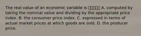 The real value of an economic variable is 여기서부터 A. computed by taking the nominal value and dividing by the appropriate price index. B. the consumer price index. C. expressed in terms of actual market prices at which goods are sold. D. the producer price.