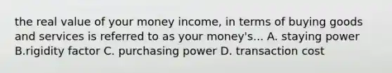 the real value of your money income, in terms of buying goods and services is referred to as your money's... A. staying power B.rigidity factor C. purchasing power D. transaction cost