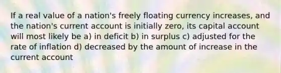 If a real value of a nation's freely floating currency increases, and the nation's current account is initially zero, its capital account will most likely be a) in deficit b) in surplus c) adjusted for the rate of inflation d) decreased by the amount of increase in the current account