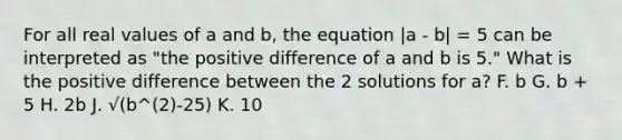 For all real values of a and b, the equation |a - b| = 5 can be interpreted as "the positive difference of a and b is 5." What is the positive difference between the 2 solutions for a? F. b G. b + 5 H. 2b J. √(b^(2)-25) K. 10