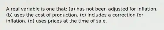 A real variable is one that: (a) has not been adjusted for inflation. (b) uses the cost of production. (c) includes a correction for inflation. (d) uses prices at the time of sale.